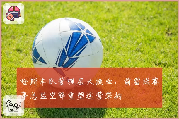 哈斯车队管理层大换血，前雷诺赛事总监空降重塑运营架构