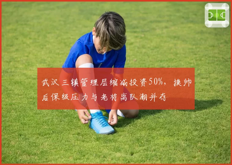 武汉三镇管理层缩减投资50%,换帅后保级压力与老将离队潮并存