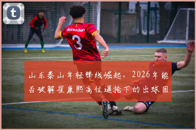 山东泰山年轻锋线崛起，2026年能否破解崔康熙高位逼抢下的出球困局？